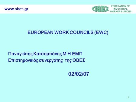 FEDERATION OF INDUSTRIAL WORKERS UNIONS 1 www.obes.gr EUROPEAN WORK COUNCILS (EWC) Παναγιώτης Κατσαμπάνης Μ Η ΕΜΠ Επιστημονικός συνεργάτης της ΟΒΕΣ 02/02/07.