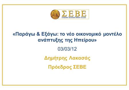 «Παράγω & Εξάγω: το νέο οικονομικό μοντέλο ανάπτυξης της Ηπείρου» 03/03/12 Δημήτρης Λακασάς Πρόεδρος ΣΕΒΕ.