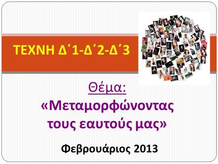Θέμα : « Μεταμορφώνοντας τους εαυτούς μας » Φεβρουάριος 2013 ΤΕΧΝΗ Δ΄ 1- Δ΄ 2- Δ΄ 3.