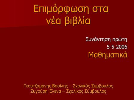 Επιμόρφωση στα Επιμόρφωση στα νέα βιβλία Συνάντηση πρώτη 5-5-2006 5-5-2006Μαθηματικά Γκουτζαμάνης Βασίλης – Σχολικός Σύμβουλος Ζυγούρη Έλενα – Σχολικός.