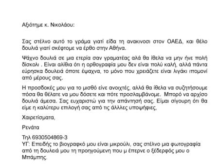 Αξιότημε κ. Νικολάου:   Σας στέλνο αυτό το γράμα γιατί είδα τη ανακινοσι στον ΟΑΕΔ, και θέλο δουλιά γιατί σκέφτομε να έρθο στην Αθήνα. Ψάχνο δουλιά.