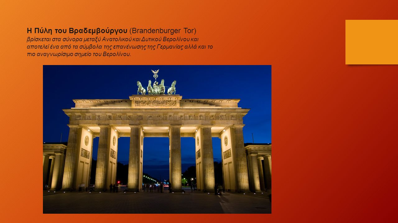Η Πύλη του Βραδεμβούργου (Brandenburger Tor) βρίσκεται στα σύνορα μεταξύ Ανατολικού και Δυτικού Βερολίνου και αποτελεί ένα από τα σύμβολα της επανένωσης της Γερμανίας αλλά και το πιο αναγνωρίσιμο σημείο του Βερολίνου.