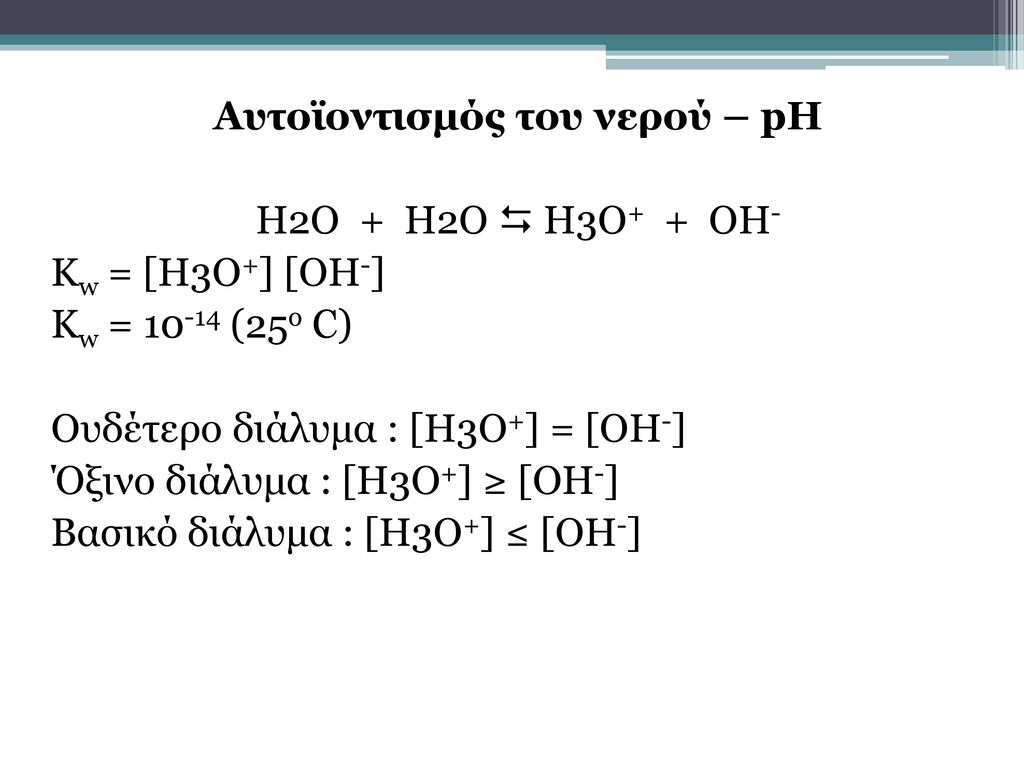 Αυτοϊοντισμός του νερού – pH H2O + H2O  H3O+ + OH- Kw = [H3O+] [OH-] Kw = (25o C) Ουδέτερο διάλυμα : [Η3Ο+] = [ΟΗ-] Όξινο διάλυμα : [Η3Ο+] ≥ [ΟΗ-] Βασικό διάλυμα : [Η3Ο+] ≤ [ΟΗ-]