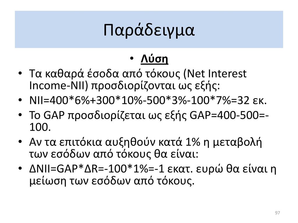Παράδειγμα Λύση. Τα καθαρά έσοδα από τόκους (Net Interest Income-NII) προσδιορίζονται ως εξής: NII=400*6%+300*10%-500*3%-100*7%=32 εκ.