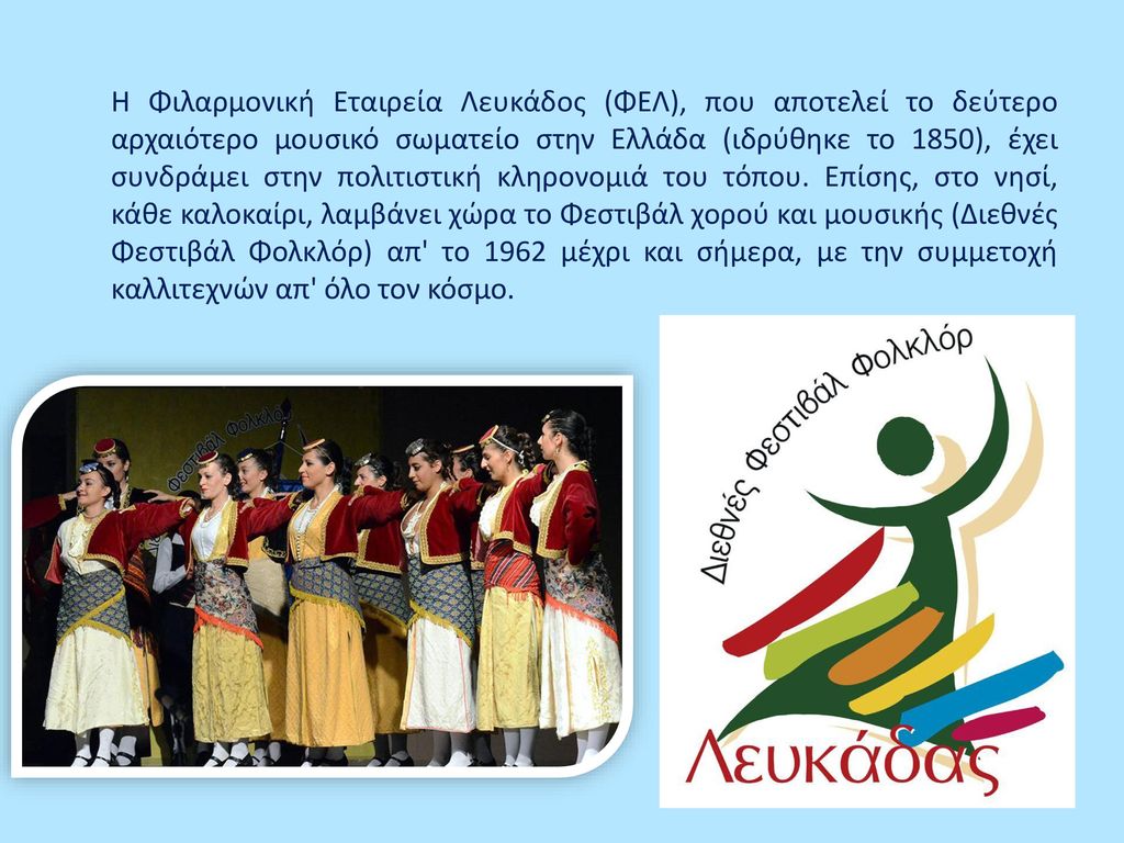 Η Φιλαρμονική Εταιρεία Λευκάδος (ΦΕΛ), που αποτελεί το δεύτερο αρχαιότερο μουσικό σωματείο στην Ελλάδα (ιδρύθηκε το 1850), έχει συνδράμει στην πολιτιστική κληρονομιά του τόπου.