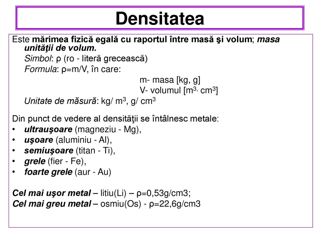 Densitatea Este mărimea fizică egală cu raportul între masă şi volum; masa unităţii de volum. Simbol: ρ (ro - literă grecească)