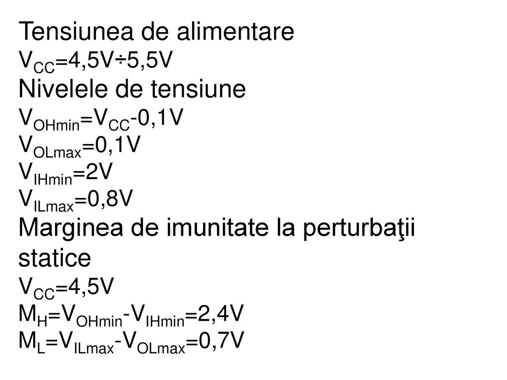 Tensiunea de alimentare VCC=4,5V÷5,5V Nivelele de tensiune VOHmin=VCC-0,1V VOLmax=0,1V VIHmin=2V VILmax=0,8V Marginea de imunitate la perturbaţii statice VCC=4,5V MH=VOHmin-VIHmin=2,4V ML=VILmax-VOLmax=0,7V