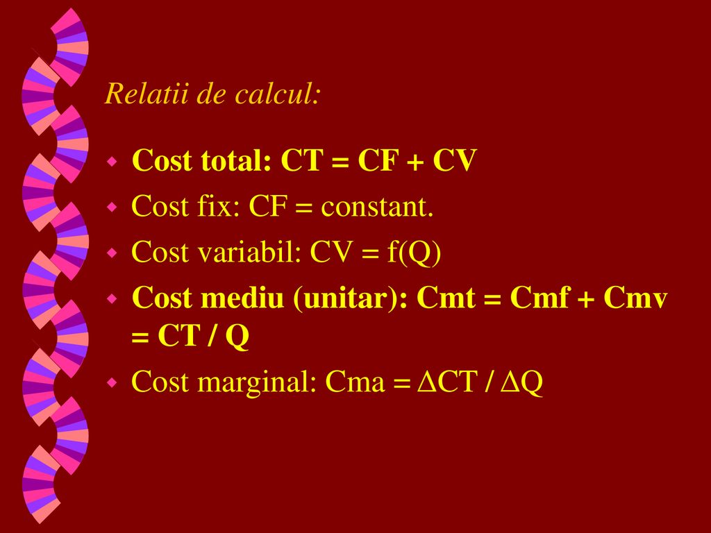 Relatii de calcul: Cost total: CT = CF + CV. Cost fix: CF = constant. Cost variabil: CV = f(Q)‏ Cost mediu (unitar): Cmt = Cmf + Cmv = CT / Q.