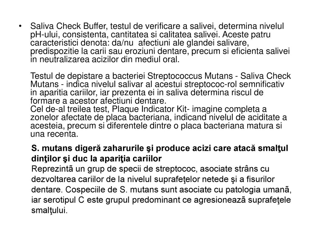 Saliva Check Buffer, testul de verificare a salivei, determina nivelul pH-ului, consistenta, cantitatea si calitatea salivei. Aceste patru caracteristici denota: da/nu afectiuni ale glandei salivare, predispozitie la carii sau eroziuni dentare, precum si eficienta salivei in neutralizarea acizilor din mediul oral. Testul de depistare a bacteriei Streptococcus Mutans - Saliva Check Mutans - indica nivelul salivar al acestui streptococ-rol semnificativ in aparitia cariilor, iar prezenta ei in saliva determina riscul de formare a acestor afectiuni dentare. Cel de-al treilea test, Plaque Indicator Kit- imagine completa a zonelor afectate de placa bacteriana, indicand nivelul de aciditate a acesteia, precum si diferentele dintre o placa bacteriana matura si una recenta.