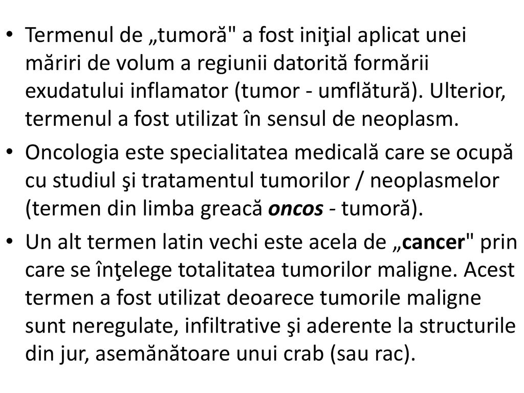 Termenul de „tumoră a fost iniţial aplicat unei măriri de volum a regiunii datorită formării exudatului inflamator (tumor - umflătură). Ulterior, termenul a fost utilizat în sensul de neoplasm.