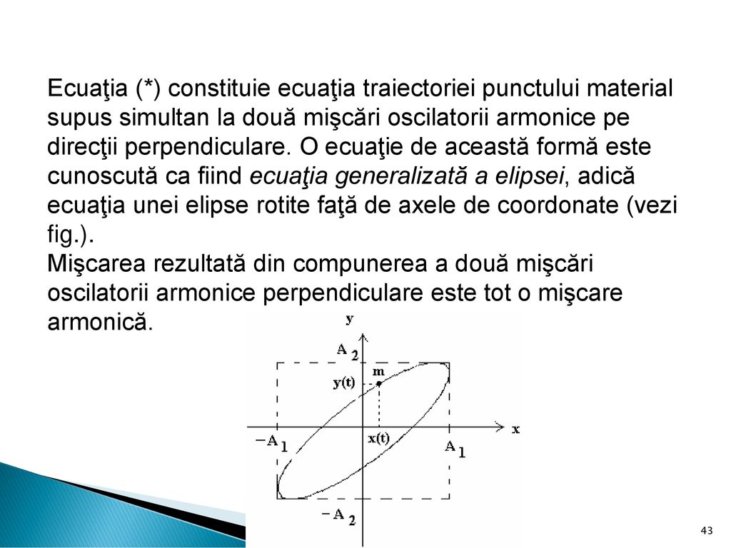 Ecuaţia (*) constituie ecuaţia traiectoriei punctului material supus simultan la două mişcări oscilatorii armonice pe direcţii perpendiculare. O ecuaţie de această formă este cunoscută ca fiind ecuaţia generalizată a elipsei, adică ecuaţia unei elipse rotite faţă de axele de coordonate (vezi fig.).