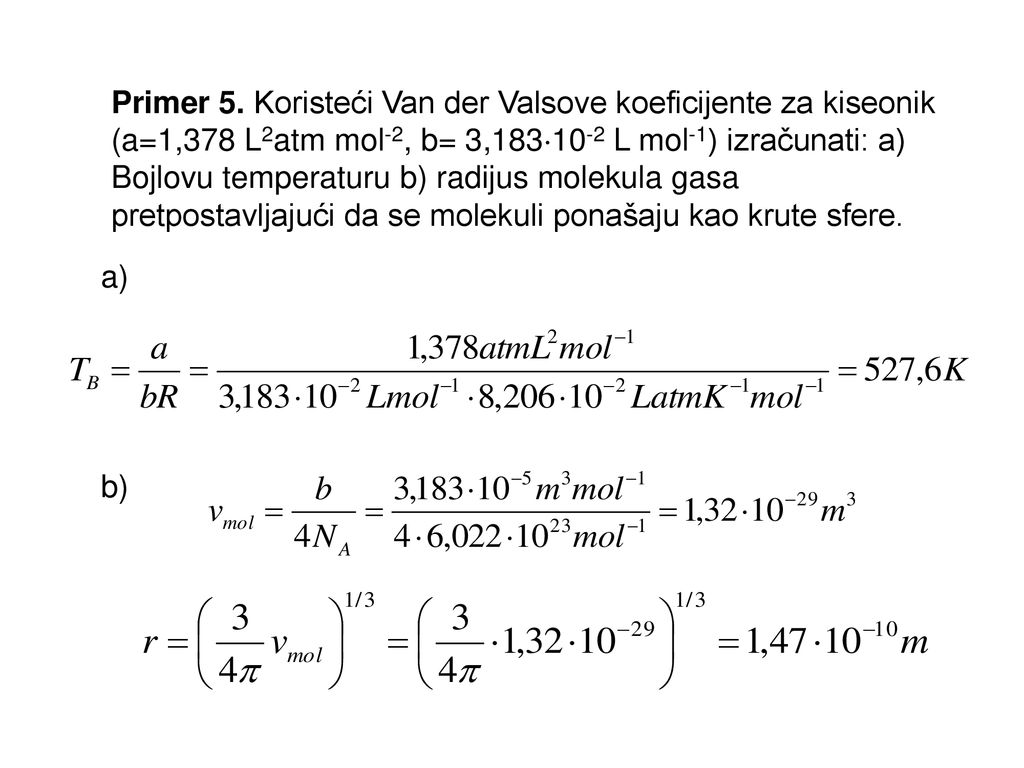 Primer 5. Koristeći Van der Valsove koeficijente za kiseonik (a=1,378 L2atm mol-2, b= 3,18310-2 L mol-1) izračunati: a) Bojlovu temperaturu b) radijus molekula gasa pretpostavljajući da se molekuli ponašaju kao krute sfere.