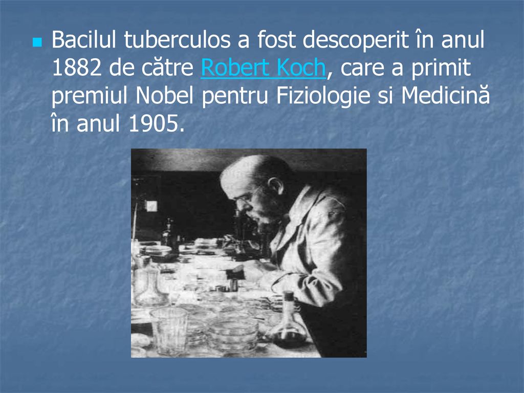 Bacilul tuberculos a fost descoperit în anul 1882 de către Robert Koch, care a primit premiul Nobel pentru Fiziologie si Medicină în anul 1905.