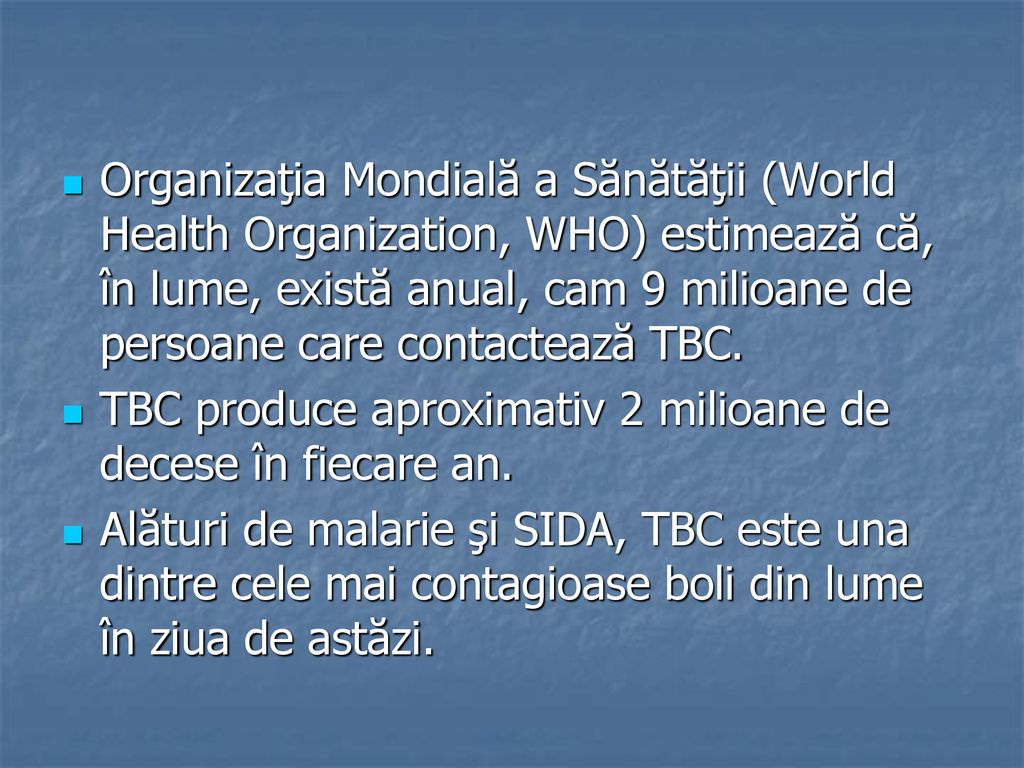 Organizaţia Mondială a Sănătăţii (World Health Organization, WHO) estimează că, în lume, există anual, cam 9 milioane de persoane care contactează TBC.
