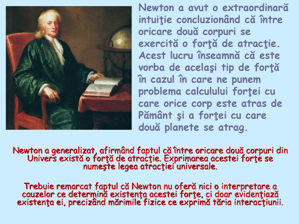 Newton a avut o extraordinară intuiţie concluzionând că între oricare două corpuri se exercită o forţă de atracţie. Acest lucru înseamnă că este vorba de acelaşi tip de forţă în cazul în care ne punem problema calculului forţei cu care orice corp este atras de Pământ şi a forţei cu care două planete se atrag.