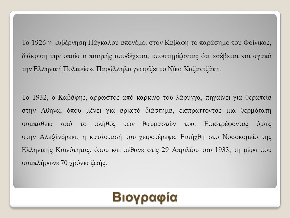 Το 1926 η κυβέρνηση Πάγκαλου απονέμει στον Καβάφη το παράσημο του Φοίνικος, διάκριση την οποία ο ποιητής αποδέχεται, υποστηρίζοντας ότι «σέβεται και αγαπά την Ελληνική Πολιτεία». Παράλληλα γνωρίζει το Νίκο Καζαντζάκη. Το 1932, ο Καβάφης, άρρωστος από καρκίνο του λάρυγγα, πηγαίνει για θεραπεία στην Αθήνα, όπου μένει για αρκετό διάστημα, εισπράττοντας μια θερμότατη συμπάθεια από το πλήθος των θαυμαστών του. Επιστρέφοντας όμως στην Αλεξάνδρεια, η κατάστασή του χειροτέρεψε. Εισήχθη στο Νοσοκομείο της Ελληνικής Κοινότητας, όπου και πέθανε στις 29 Απριλίου του 1933, τη μέρα που συμπλήρωνε 70 χρόνια ζωής.