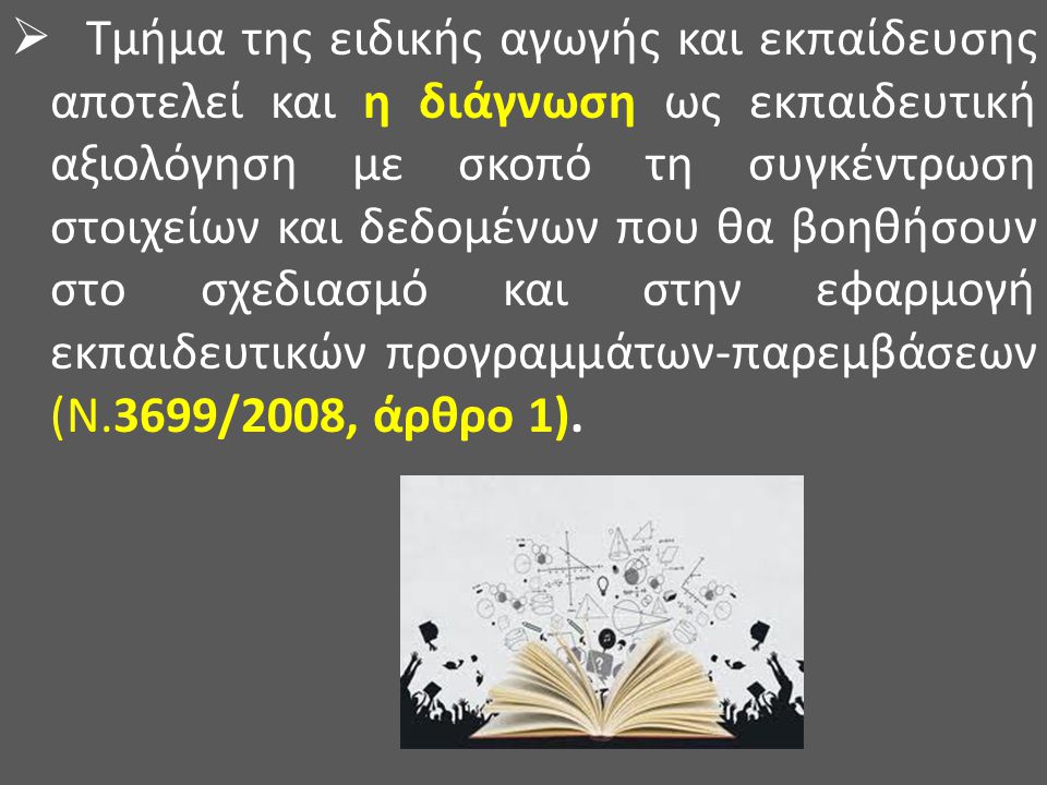 Τμήμα της ειδικής αγωγής και εκπαίδευσης αποτελεί και η διάγνωση ως εκπαιδευτική αξιολόγηση με σκοπό τη συγκέντρωση στοιχείων και δεδομένων που θα βοηθήσουν στο σχεδιασμό και στην εφαρμογή εκπαιδευτικών προγραμμάτων-παρεμβάσεων (Ν.3699/2008, άρθρο 1).