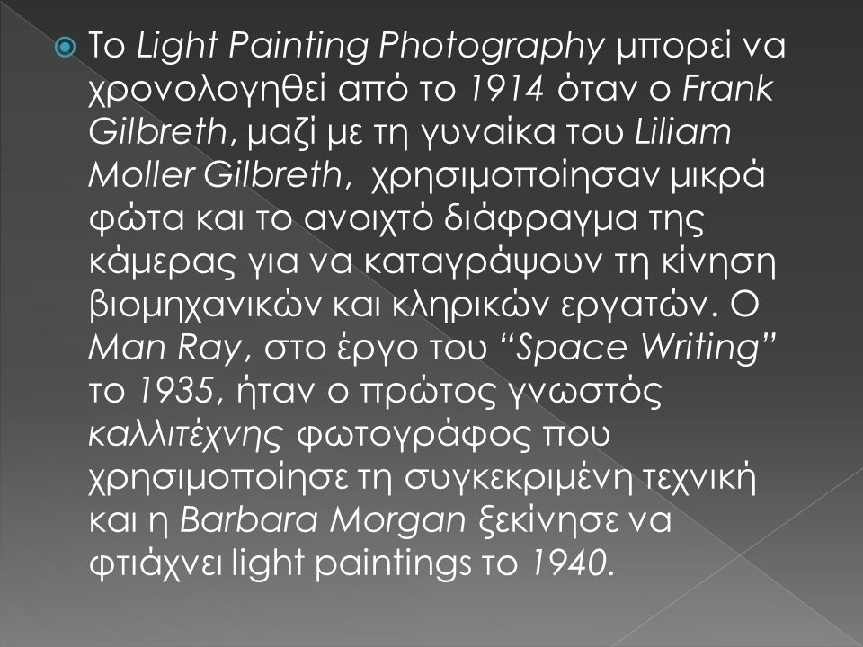 Το Light Painting Photography μπορεί να χρονολογηθεί από το 1914 όταν ο Frank Gilbreth, μαζί με τη γυναίκα του Liliam Moller Gilbreth, χρησιμοποίησαν μικρά φώτα και το ανοιχτό διάφραγμα της κάμερας για να καταγράψουν τη κίνηση βιομηχανικών και κληρικών εργατών.