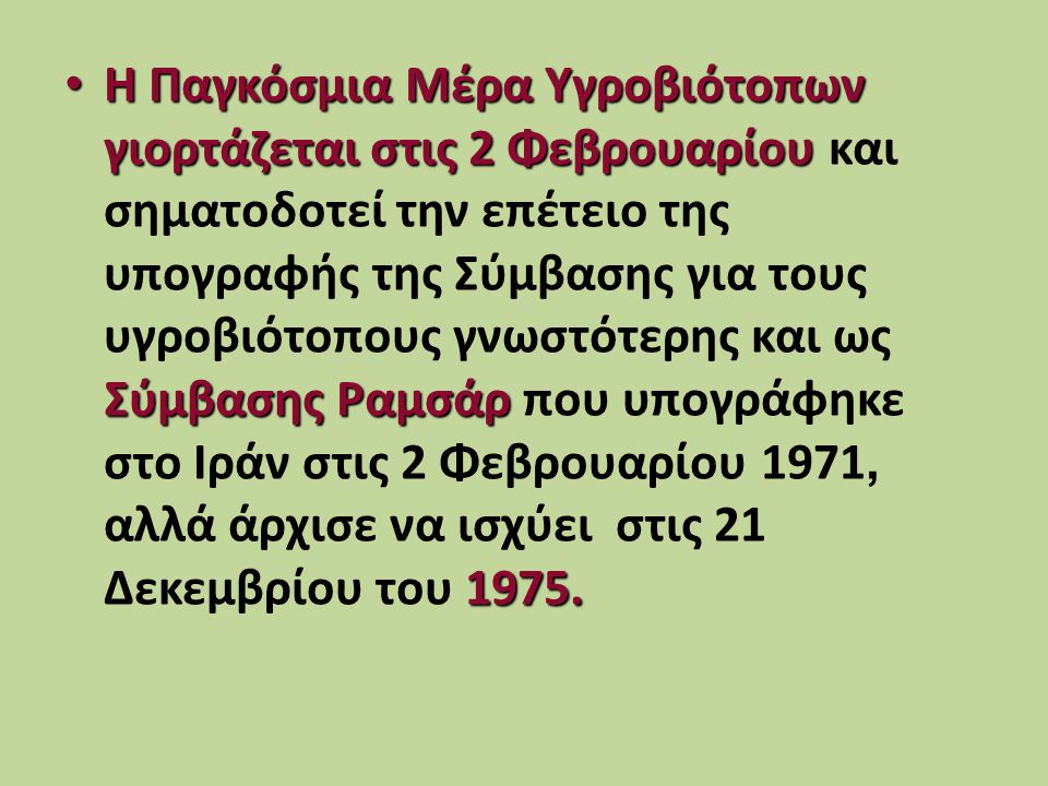 Η Παγκόσμια Μέρα Υγροβιότοπων γιορτάζεται στις 2 Φεβρουαρίου και σηματοδοτεί την επέτειο της υπογραφής της Σύμβασης για τους υγροβιότοπους γνωστότερης και ως Σύμβασης Ραμσάρ που υπογράφηκε στο Ιράν στις 2 Φεβρουαρίου 1971, αλλά άρχισε να ισχύει στις 21 Δεκεμβρίου του 1975.