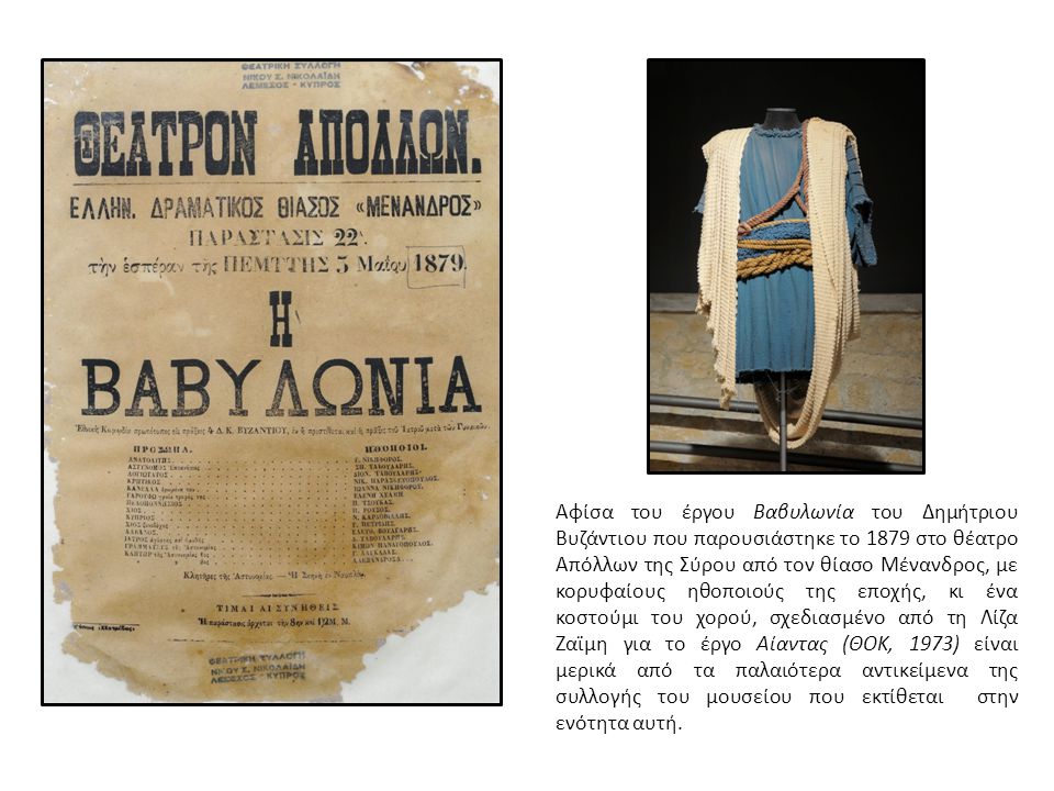 Αφίσα του έργου Βαβυλωνία του Δημήτριου Βυζάντιου που παρουσιάστηκε το 1879 στο θέατρο Απόλλων της Σύρου από τον θίασο Μένανδρος, με κορυφαίους ηθοποιούς της εποχής, κι ένα κοστούμι του χορού, σχεδιασμένο από τη Λίζα Ζαϊμη για το έργο Αίαντας (ΘΟΚ, 1973) είναι μερικά από τα παλαιότερα αντικείµενα της συλλογής του µουσείου που εκτίθεται στην ενότητα αυτή.