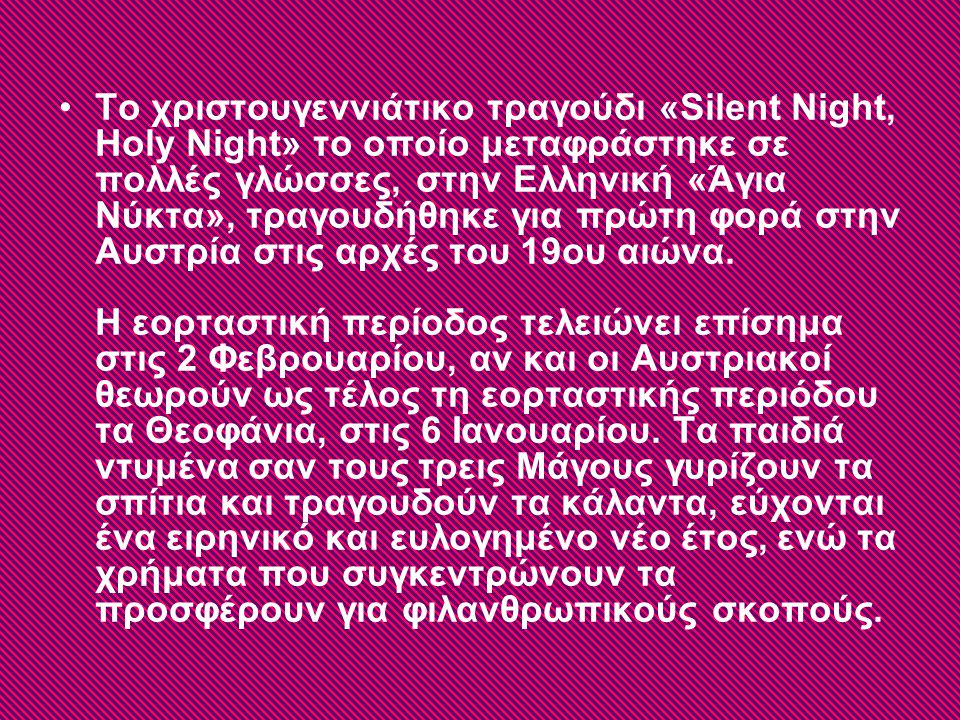 Το χριστουγεννιάτικο τραγούδι «Silent Night, Holy Night» το οποίο μεταφράστηκε σε πολλές γλώσσες, στην Ελληνική «Άγια Νύκτα», τραγουδήθηκε για πρώτη φορά στην Αυστρία στις αρχές του 19ου αιώνα.