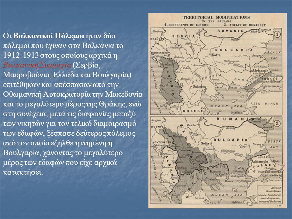 Οι Βαλκανικοί Πόλεμοι ήταν δύο πόλεμοι που έγιναν στα Βαλκάνια το στους οποίους αρχικά η Βαλκανική Συμμαχία (Σερβία, Μαυροβούνιο, Ελλάδα και Βουλγαρία) επιτέθηκαν και απέσπασαν από την Οθωμανική Αυτοκρατορία την Μακεδονία και το μεγαλύτερο μέρος της Θράκης, ενώ στη συνέχεια, μετά τις διαφωνίες μεταξύ των νικητών για τον τελικό διαμοιρασμό των εδαφών, ξέσπασε δεύτερος πόλεμος από τον οποίο εξήλθε ηττημένη η Βουλγαρία, χάνοντας το μεγαλύτερο μέρος των εδαφών που είχε αρχικά κατακτήσει.