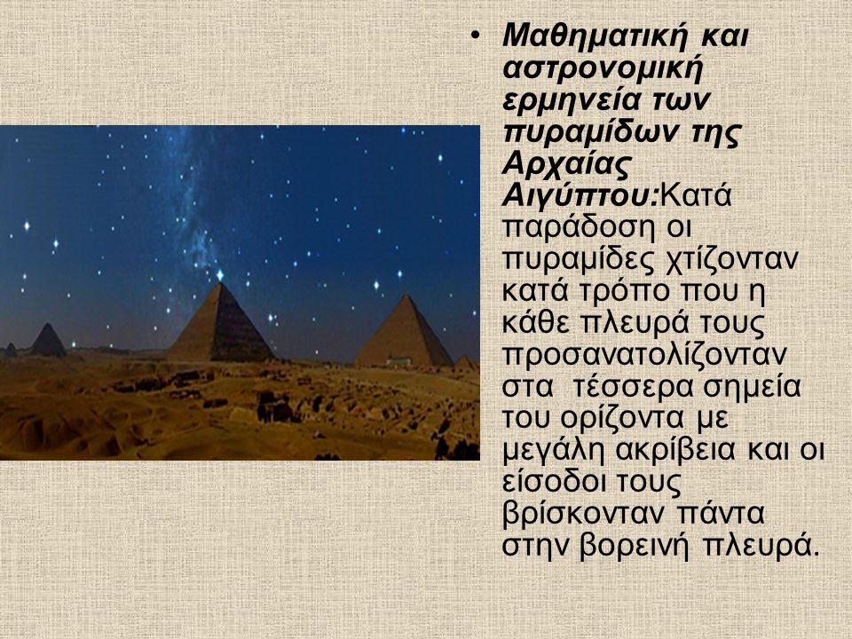 Μαθηματική και αστρονομική ερμηνεία των πυραμίδων της Αρχαίας Αιγύπτου:Κατά παράδοση οι πυραμίδες χτίζονταν κατά τρόπο που η κάθε πλευρά τους προσανατολίζονταν στα τέσσερα σημεία του ορίζοντα με μεγάλη ακρίβεια και οι είσοδοι τους βρίσκονταν πάντα στην βορεινή πλευρά.