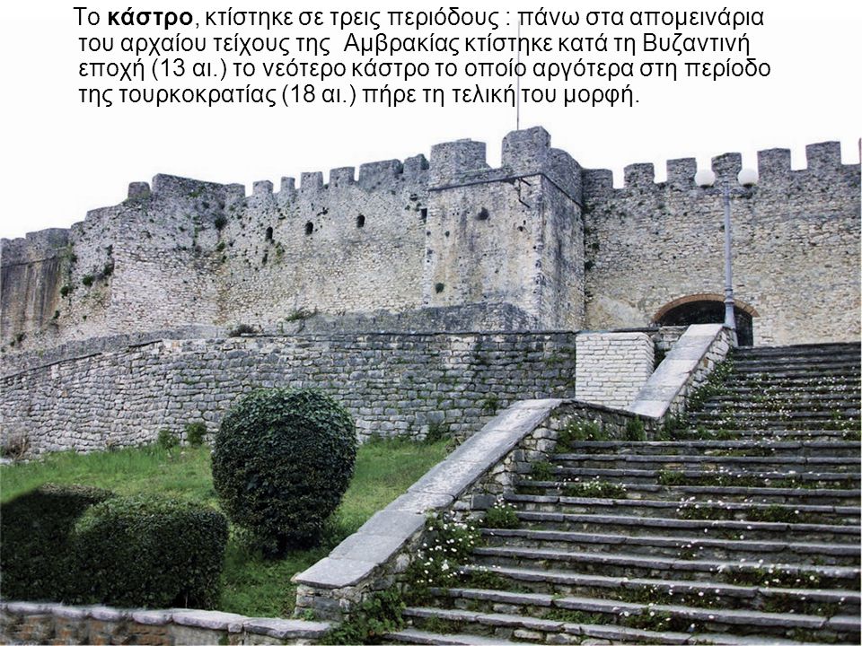 Το κάστρο, κτίστηκε σε τρεις περιόδους : πάνω στα απομεινάρια του αρχαίου τείχους της Αμβρακίας κτίστηκε κατά τη Βυζαντινή εποχή (13 αι.) το νεότερο κάστρο το οποίο αργότερα στη περίοδο της τουρκοκρατίας (18 αι.) πήρε τη τελική του μορφή.