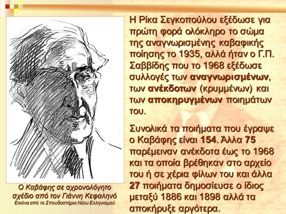 Η Ρίκα Σεγκοπούλου εξέδωσε για πρώτη φορά ολόκληρο το σώμα της αναγνωρισμένης καβαφικής ποίησης το 1935, αλλά ήταν ο Γ.Π. Σαββίδης που το 1968 εξέδωσε συλλογές των αναγνωρισμένων, των ανέκδοτων (κρυμμένων) και των αποκηρυγμένων ποιημάτων του.