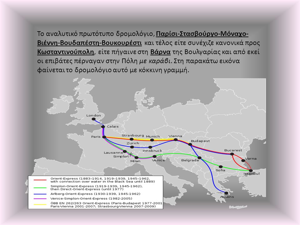 Το αναλυτικό πρωτότυπο δρομολόγιο, Παρίσι-Στασβούργο-Μόναχο-Βιέννη-Βουδαπέστη-Βουκουρέστι και τέλος είτε συνέχιζε κανονικά προς Κωσταντινούπολη, είτε πήγαινε στη Βάρνα της Βουλγαρίας και από εκεί οι επιβάτες πέρναγαν στην Πόλη με καράβι.