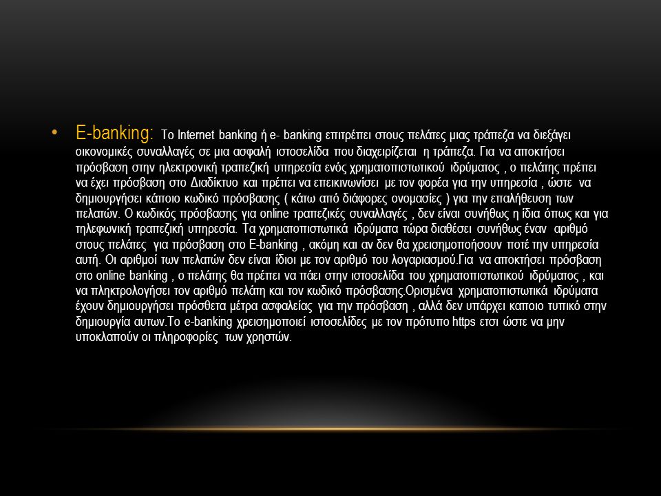 E-banking: Το Internet banking ή e- banking επιτρέπει στους πελάτες μιας τράπεζα να διεξάγει οικονομικές συναλλαγές σε μια ασφαλή ιστοσελίδα που διαχειρίζεται η τράπεζα.