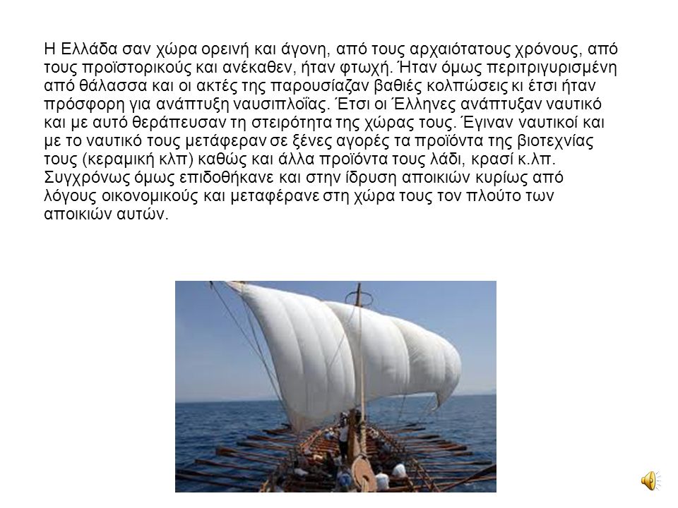Η Ελλάδα σαν χώρα ορεινή και άγονη, από τους αρχαιότατους χρόνους, από τους προϊστορικούς και ανέκαθεν, ήταν φτωχή. Ήταν όμως περιτριγυρισμένη από θάλασσα και οι ακτές της παρουσίαζαν βαθιές κολπώσεις κι έτσι ήταν πρόσφορη για ανάπτυξη ναυσιπλοΐας. Έτσι οι Έλληνες ανάπτυξαν ναυτικό και με αυτό θεράπευσαν τη στειρότητα της χώρας τους. Έγιναν ναυτικοί και με το ναυτικό τους μετάφεραν σε ξένες αγορές τα προϊόντα της βιοτεχνίας τους (κεραμική κλπ) καθώς και άλλα προϊόντα τους λάδι, κρασί κ.λπ.