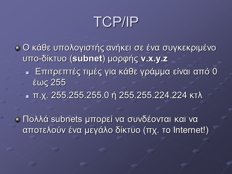 TCP/IP Ο κάθε υπολογιστής ανήκει σε ένα συγκεκριμένο υπο-δίκτυο (subnet) μορφής v.x.y.z. Επιτρεπτές τιμές για κάθε γράμμα είναι από 0 έως 255.