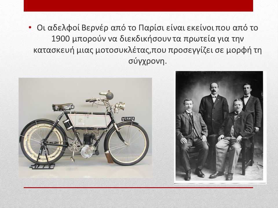 Οι αδελφοί Βερνέρ από το Παρίσι είναι εκείνοι που από το 1900 μπορούν να διεκδικήσουν τα πρωτεία για την κατασκευή μιας μοτοσυκλέτας,που προσεγγίζει σε μορφή τη σύγχρονη.