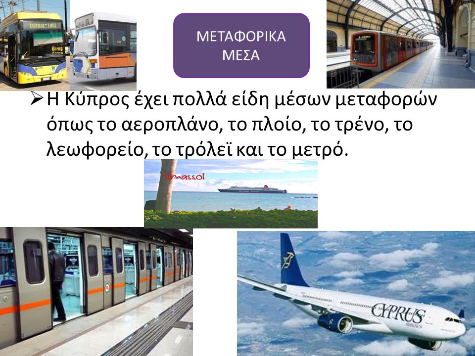 ΜΕΤΑΦΟΡΙΚΑ ΜΕΣΑ Η Κύπρος έχει πολλά είδη μέσων μεταφορών όπως το αεροπλάνο, το πλοίο, το τρένο, το λεωφορείο, το τρόλεϊ και το μετρό.