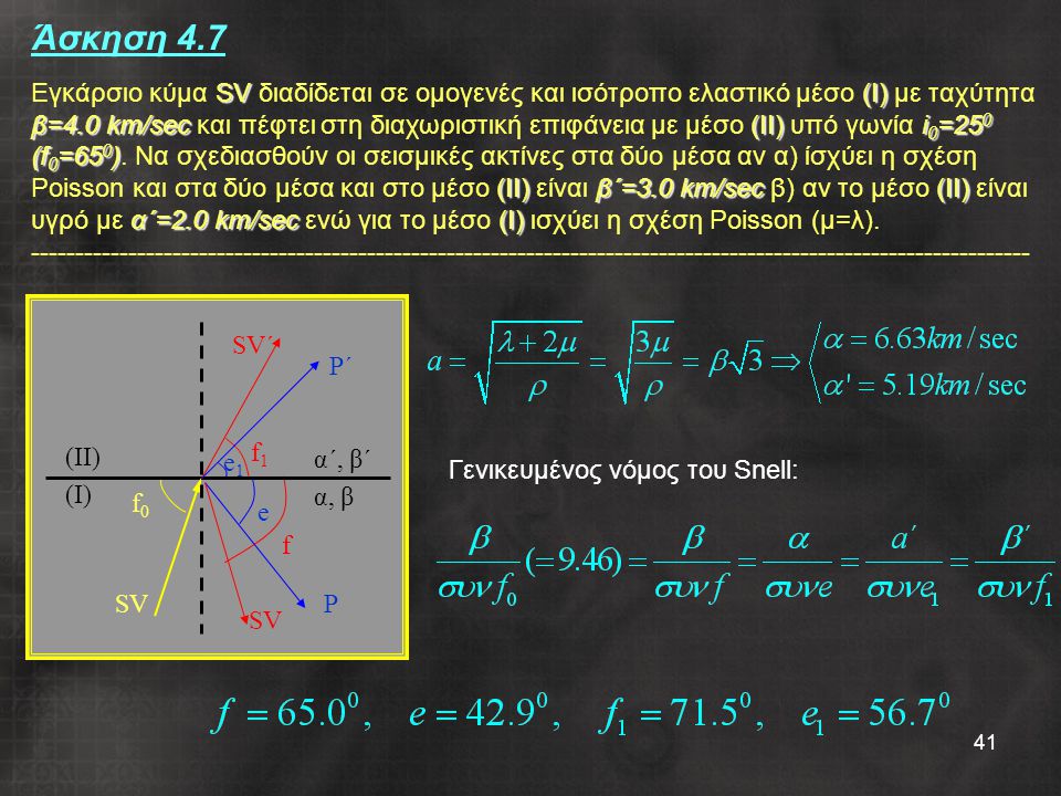 Άσκηση 4.7 Εγκάρσιο κύμα SV διαδίδεται σε ομογενές και ισότροπο ελαστικό μέσο (Ι) με ταχύτητα β=4.0 km/sec και πέφτει στη διαχωριστική επιφάνεια με μέσο (ΙΙ) υπό γωνία i0=250 (f0=650). Να σχεδιασθούν οι σεισμικές ακτίνες στα δύο μέσα αν α) ίσχύει η σχέση Poisson και στα δύο μέσα και στο μέσο (ΙΙ) είναι β΄=3.0 km/sec β) αν το μέσο (ΙΙ) είναι υγρό με α΄=2.0 km/sec ενώ για το μέσο (Ι) ισχύει η σχέση Poisson (μ=λ)