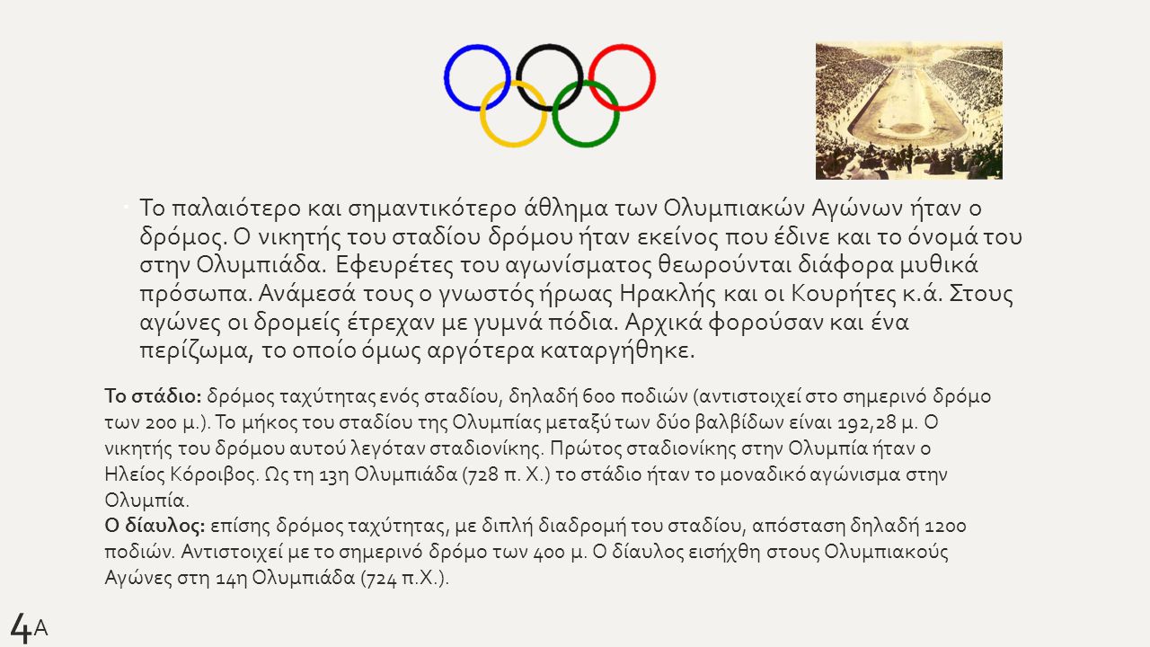 Το παλαιότερο και σημαντικότερο άθλημα των Ολυμπιακών Αγώνων ήταν ο δρόμος. Ο νικητής του σταδίου δρόμου ήταν εκείνος που έδινε και το όνομά του στην Ολυμπιάδα. Εφευρέτες του αγωνίσματος θεωρούνται διάφορα μυθικά πρόσωπα. Ανάμεσά τους ο γνωστός ήρωας Ηρακλής και οι Κουρήτες κ.ά. Στους αγώνες οι δρομείς έτρεχαν με γυμνά πόδια. Αρχικά φορούσαν και ένα περίζωμα, το οποίο όμως αργότερα καταργήθηκε.