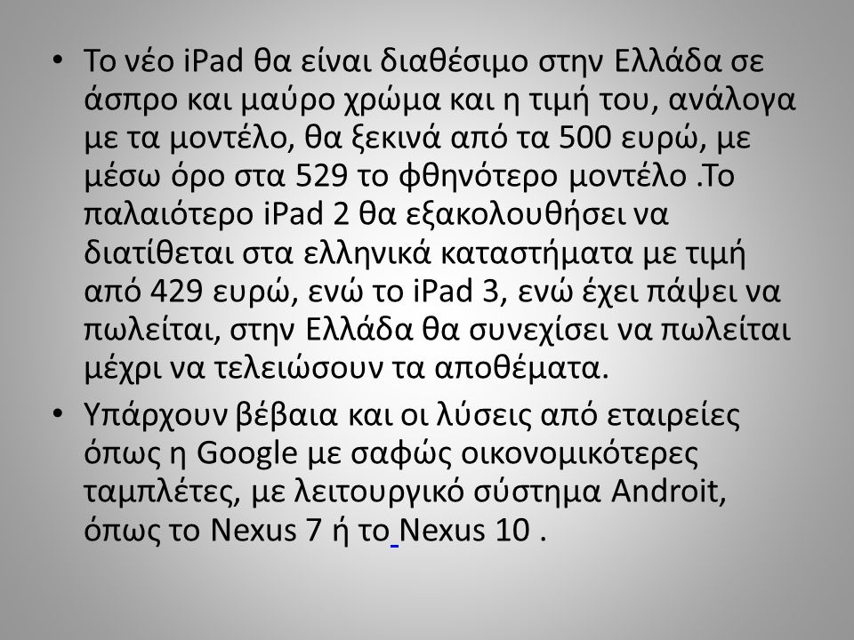 Το νέο iPad θα είναι διαθέσιμο στην Ελλάδα σε άσπρο και μαύρο χρώμα και η τιμή του, ανάλογα με τα μοντέλο, θα ξεκινά από τα 500 ευρώ, με μέσω όρο στα 529 το φθηνότερο μοντέλο .Το παλαιότερο iPad 2 θα εξακολουθήσει να διατίθεται στα ελληνικά καταστήματα με τιμή από 429 ευρώ, ενώ το iPad 3, ενώ έχει πάψει να πωλείται, στην Ελλάδα θα συνεχίσει να πωλείται μέχρι να τελειώσουν τα αποθέματα.