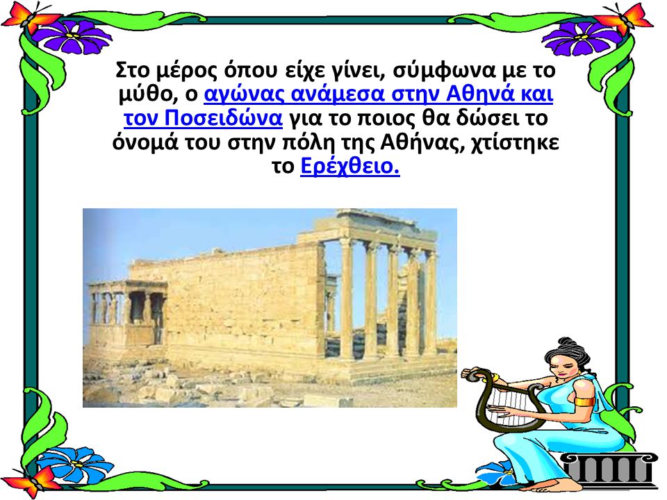 Στο μέρος όπου είχε γίνει, σύμφωνα με το μύθο, ο αγώνας ανάμεσα στην Αθηνά και τον Ποσειδώνα για το ποιος θα δώσει το όνομά του στην πόλη της Αθήνας, χτίστηκε το Ερέχθειο.