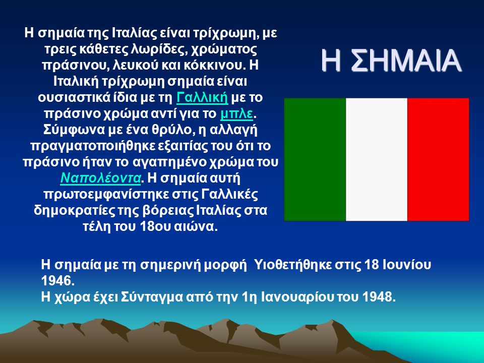 Η σημαία της Ιταλίας είναι τρίχρωμη, με τρεις κάθετες λωρίδες, χρώματος πράσινου, λευκού και κόκκινου. Η Ιταλική τρίχρωμη σημαία είναι ουσιαστικά ίδια με τη Γαλλική με το πράσινο χρώμα αντί για το μπλε. Σύμφωνα με ένα θρύλο, η αλλαγή πραγματοποιήθηκε εξαιτίας του ότι το πράσινο ήταν το αγαπημένο χρώμα του Ναπολέοντα. Η σημαία αυτή πρωτοεμφανίστηκε στις Γαλλικές δημοκρατίες της βόρειας Ιταλίας στα τέλη του 18ου αιώνα.