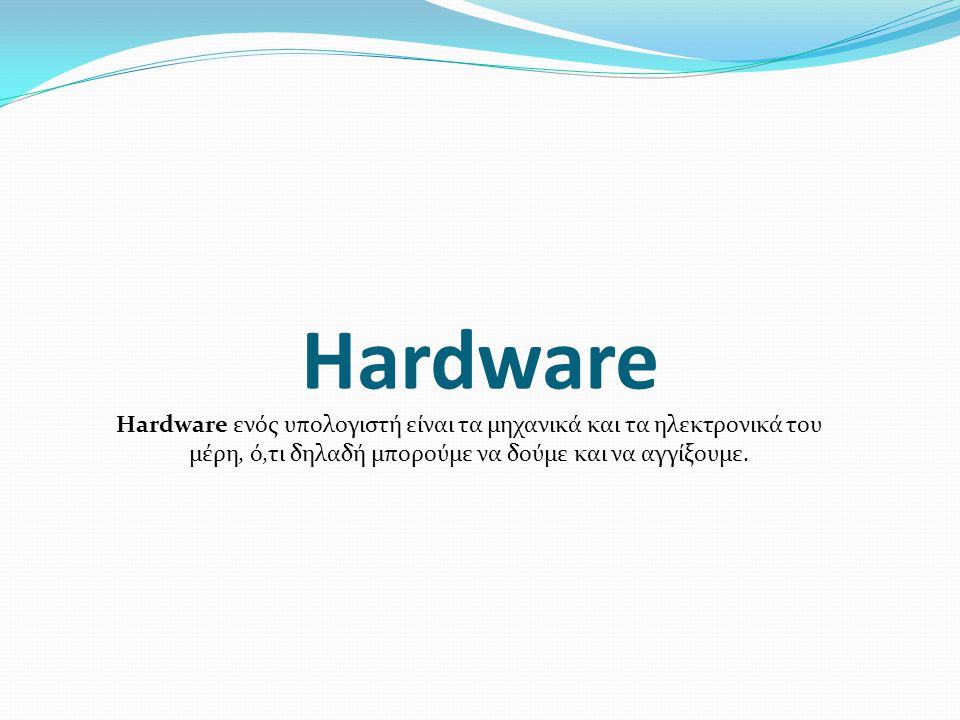 Hardware Hardware ενός υπολογιστή είναι τα μηχανικά και τα ηλεκτρονικά του μέρη, ό,τι δηλαδή μπορούμε να δούμε και να αγγίξουμε.