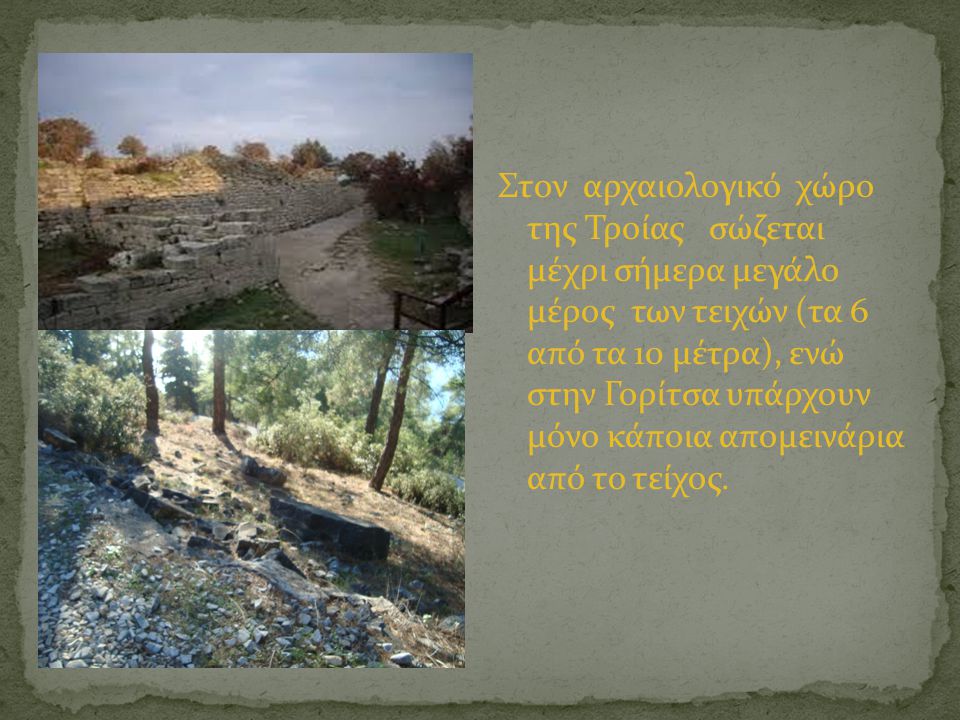 Στον αρχαιολογικό χώρο της Τροίας σώζεται μέχρι σήμερα μεγάλο μέρος των τειχών (τα 6 από τα 10 μέτρα), ενώ στην Γορίτσα υπάρχουν μόνο κάποια απομεινάρια από το τείχος.