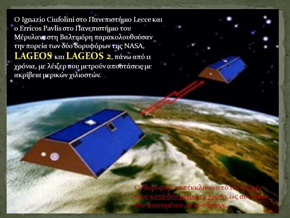 Ο Ignazio Ciufolini στο Πανεπιστήμιο Lecce και ο Erricos Pavlis στο Πανεπιστήμιο του Μέρυλαντ στη Βαλτιμόρη παρακολουθούσαν την πορεία των δύο δορυφόρων της NASA, LAGEOS και LAGEOS 2, πάνω από 11 χρόνια, με λέιζερ που μετρούν αποστάσεις με ακρίβεια μερικών χιλιοστών.