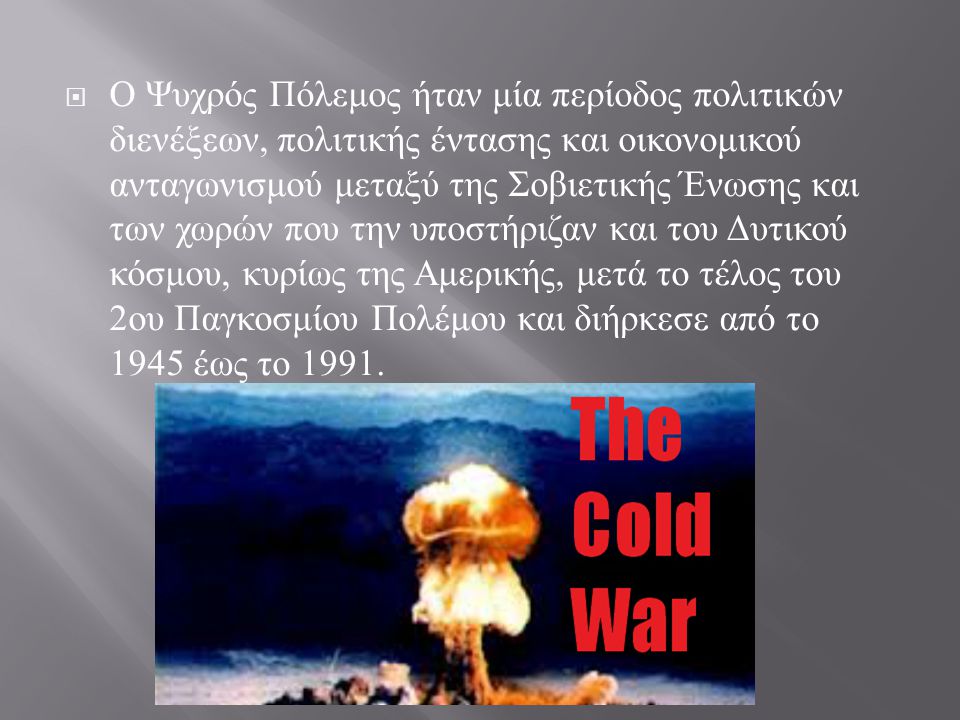 Ο Ψυχρός Πόλεμος ήταν μία περίοδος πολιτικών διενέξεων, πολιτικής έντασης και οικονομικού ανταγωνισμού μεταξύ της Σοβιετικής Ένωσης και των χωρών που την υποστήριζαν και του Δυτικού κόσμου, κυρίως της Αμερικής, μετά το τέλος του 2ου Παγκοσμίου Πολέμου και διήρκεσε από το 1945 έως το 1991.