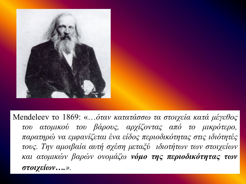 Mendeleev το 1869: «…όταν κατατάσσω τα στοιχεία κατά μέγεθος του ατομικού του βάρους, αρχίζοντας από το μικρότερο, παρατηρώ να εμφανίζεται ένα είδος περιοδικότητας στις ιδιότητές τους.