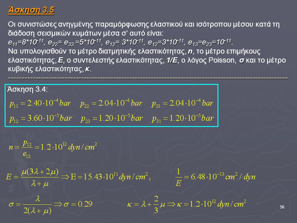 Άσκηση 3.5 Οι συνιστώσες ανηγμένης παραμόρφωσης ελαστικού και ισότροπου μέσου κατά τη διάδοση σεισμικών κυμάτων μέσα σ’ αυτό είναι: e11=8*10-11, e22= e33 =5*10-11, e12= 3*10-11, e12=3*10-11, e13=e23= Να υπολογισθούν το μέτρο διατμητικής ελαστικότητας, n, το μέτρο επιμήκους ελαστικότητας, Ε, ο συντελεστής ελαστικότητας, 1/Ε, ο λόγος Poisson, σ και το μέτρο κυβικής ελαστικότητας, κ