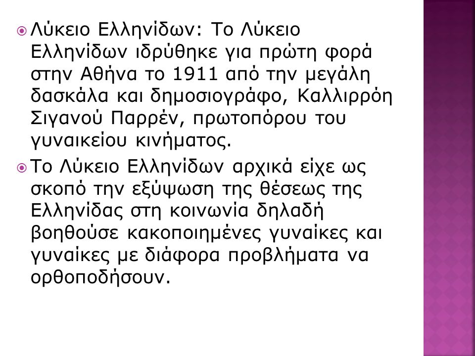 Λύκειο Ελληνίδων: Το Λύκειο Ελληνίδων ιδρύθηκε για πρώτη φορά στην Αθήνα το 1911 από την μεγάλη δασκάλα και δημοσιογράφο, Καλλιρρόη Σιγανού Παρρέν, πρωτοπόρου του γυναικείου κινήματος.