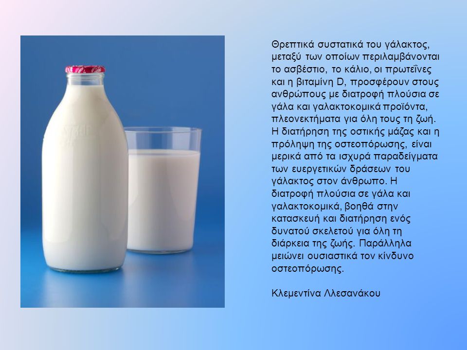 Θρεπτικά συστατικά του γάλακτος, μεταξύ των οποίων περιλαμβάνονται το ασβέστιο, το κάλιο, οι πρωτεΐνες και η βιταμίνη D, προσφέρουν στους ανθρώπους με διατροφή πλούσια σε γάλα και γαλακτοκομικά προϊόντα, πλεονεκτήματα για όλη τους τη ζωή. Η διατήρηση της οστικής μάζας και η πρόληψη της οστεοπόρωσης, είναι μερικά από τα ισχυρά παραδείγματα των ευεργετικών δράσεων του γάλακτος στον άνθρωπο. Η διατροφή πλούσια σε γάλα και γαλακτοκομικά, βοηθά στην κατασκευή και διατήρηση ενός δυνατού σκελετού για όλη τη διάρκεια της ζωής. Παράλληλα μειώνει ουσιαστικά τον κίνδυνο οστεοπόρωσης.