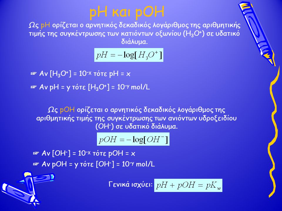 pH και pOH Ως pH ορίζεται ο αρνητικός δεκαδικός λογάριθμος της αριθμητικής τιμής της συγκέντρωσης των κατιόντων οξωνίου (Η3Ο+) σε υδατικό διάλυμα.