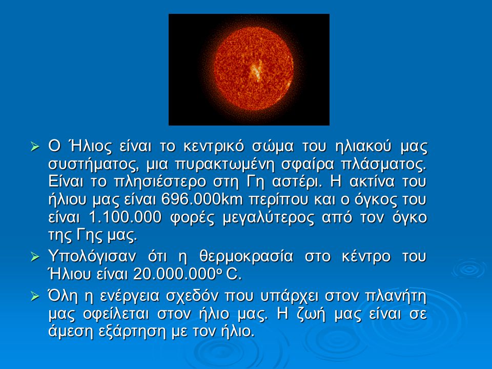 O Ήλιος είναι το κεντρικό σώμα του ηλιακού μας συστήματος, μια πυρακτωμένη σφαίρα πλάσματος. Είναι το πλησιέστερο στη Γη αστέρι. Η ακτίνα του ήλιου μας είναι km περίπου και ο όγκος του είναι φορές μεγαλύτερος από τον όγκο της Γης μας.